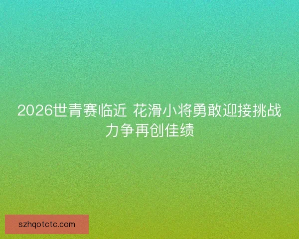 2026世青赛临近 花滑小将勇敢迎接挑战力争再创佳绩