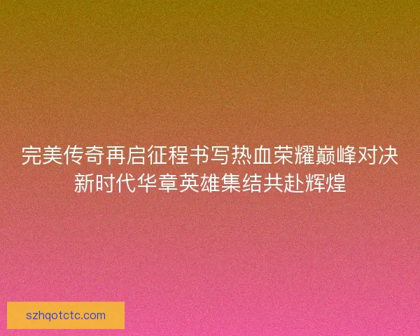 完美传奇再启征程书写热血荣耀巅峰对决新时代华章英雄集结共赴辉煌