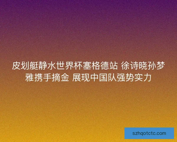 皮划艇静水世界杯塞格德站 徐诗晓孙梦雅携手摘金 展现中国队强势实力
