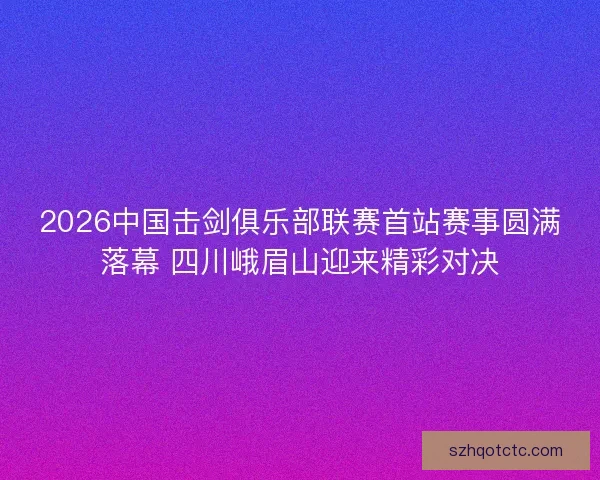 2026中国击剑俱乐部联赛首站赛事圆满落幕 四川峨眉山迎来精彩对决