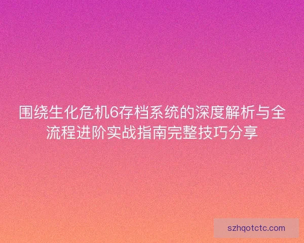 围绕生化危机6存档系统的深度解析与全流程进阶实战指南完整技巧分享