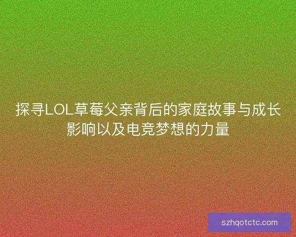 探寻LOL草莓父亲背后的家庭故事与成长影响以及电竞梦想的力量