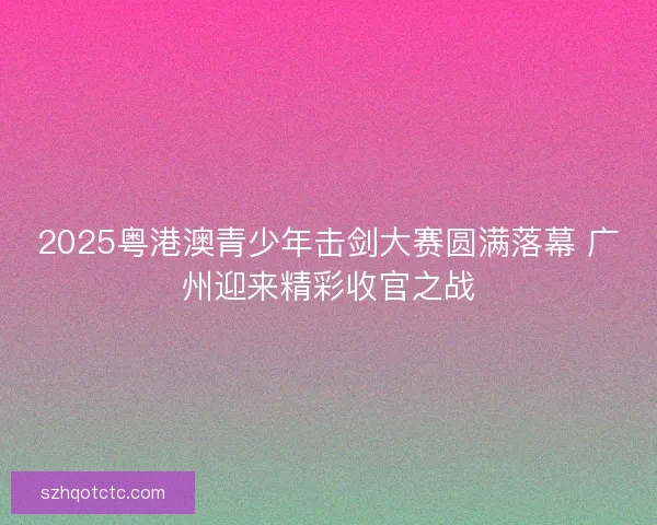 2025粤港澳青少年击剑大赛圆满落幕 广州迎来精彩收官之战
