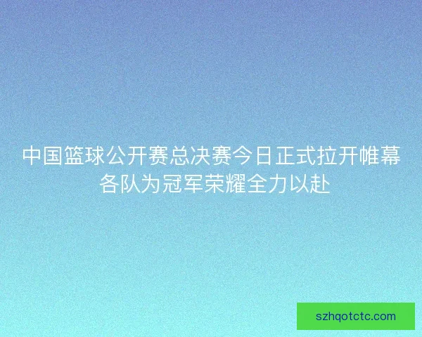 中国篮球公开赛总决赛今日正式拉开帷幕 各队为冠军荣耀全力以赴