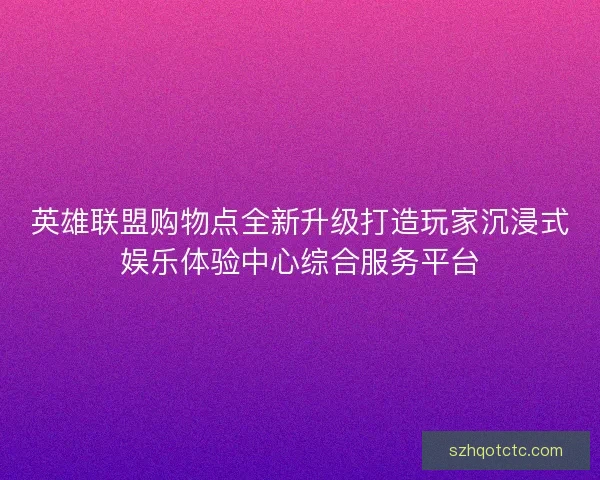 英雄联盟购物点全新升级打造玩家沉浸式娱乐体验中心综合服务平台