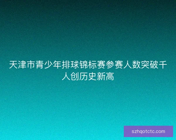 天津市青少年排球锦标赛参赛人数突破千人创历史新高 天津市青少年排球锦标赛参赛人数突破千人创历史新高