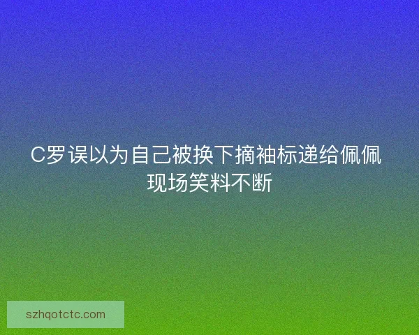 C罗误以为自己被换下摘袖标递给佩佩 现场笑料不断