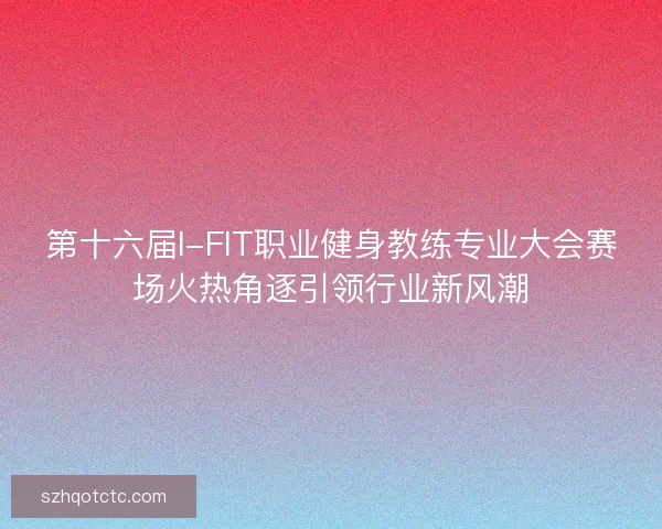 第十六届I-FIT职业健身教练专业大会赛场火热角逐引领行业新风潮 第十六届I-FIT职业健身教练专业大会赛场火热角逐引领行业新风潮