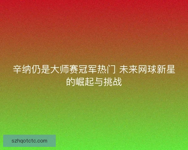 辛纳仍是大师赛冠军热门 未来网球新星的崛起与挑战