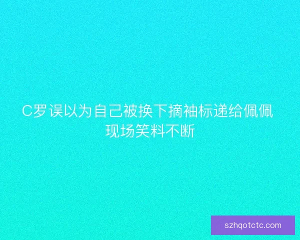 C罗误以为自己被换下摘袖标递给佩佩 现场笑料不断 C罗误以为自己被换下摘袖标递给佩佩 现场笑料不断
