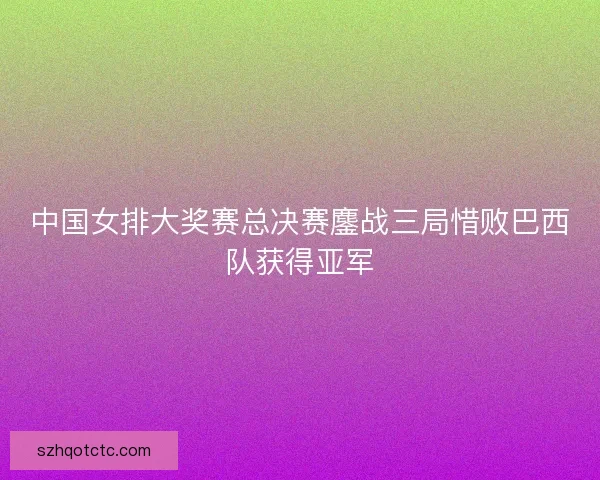 中国女排大奖赛总决赛鏖战三局惜败巴西队获得亚军 中国女排大奖赛总决赛鏖战三局惜败巴西队获得亚军