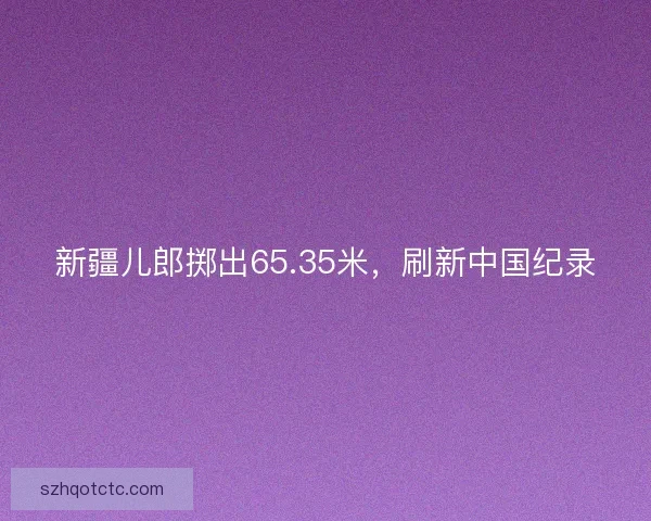新疆儿郎掷出65.35米，刷新中国纪录