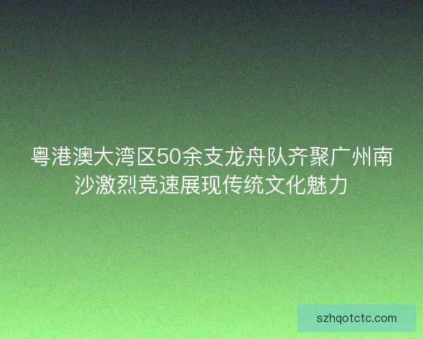 粤港澳大湾区50余支龙舟队齐聚广州南沙激烈竞速展现传统文化魅力