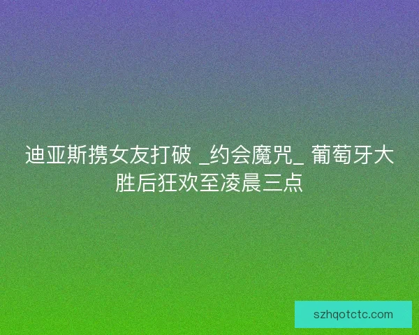 迪亚斯携女友打破 _约会魔咒_ 葡萄牙大胜后狂欢至凌晨三点