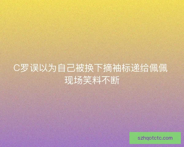 C罗误以为自己被换下摘袖标递给佩佩 现场笑料不断
