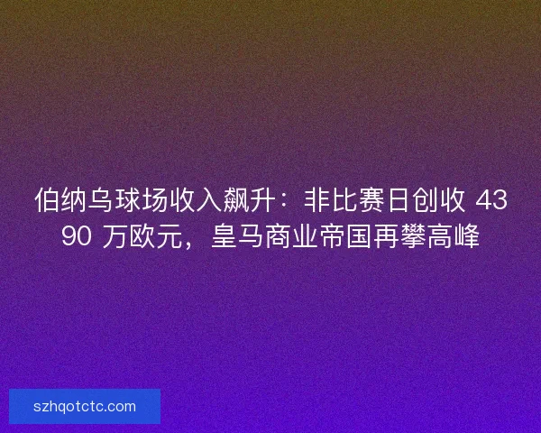 伯纳乌球场收入飙升：非比赛日创收 4390 万欧元，皇马商业帝国再攀高峰