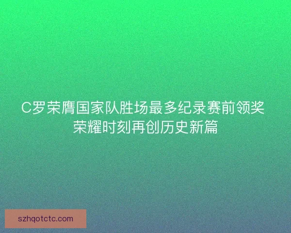 C罗荣膺国家队胜场最多纪录赛前领奖 荣耀时刻再创历史新篇