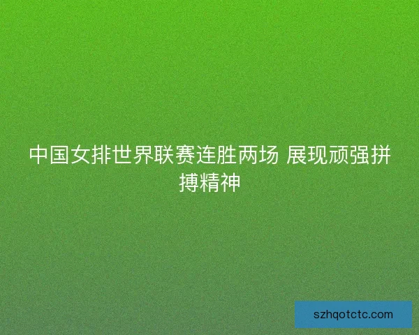 中国女排世界联赛连胜两场 展现顽强拼搏精神