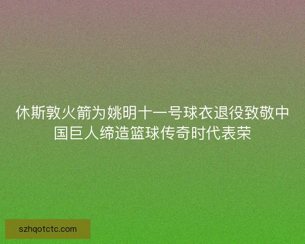 休斯敦火箭为姚明十一号球衣退役致敬中国巨人缔造篮球传奇时代表荣