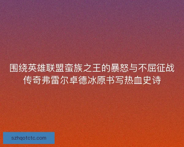 围绕英雄联盟蛮族之王的暴怒与不屈征战传奇弗雷尔卓德冰原书写热血史诗 围绕英雄联盟蛮族之王的暴怒与不屈征战传奇弗雷尔卓德冰原书写热血史诗